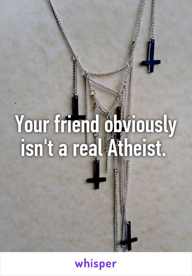 Your friend obviously isn't a real Atheist. 