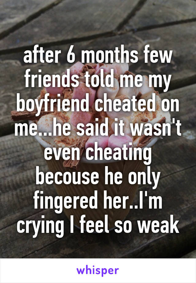 after 6 months few friends told me my boyfriend cheated on me...he said it wasn't even cheating becouse he only fingered her..I'm crying I feel so weak