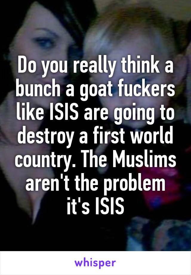 Do you really think a bunch a goat fuckers like ISIS are going to destroy a first world country. The Muslims aren't the problem it's ISIS