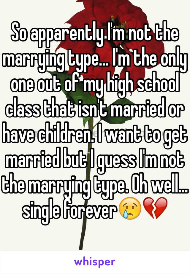 So apparently I'm not the marrying type... I'm the only one out of my high school class that isn't married or have children. I want to get married but I guess I'm not the marrying type. Oh well... single forever😢💔