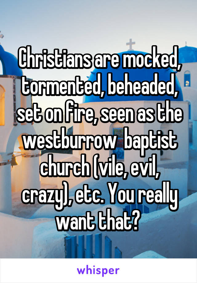 Christians are mocked, tormented, beheaded, set on fire, seen as the westburrow  baptist church (vile, evil, crazy), etc. You really want that? 