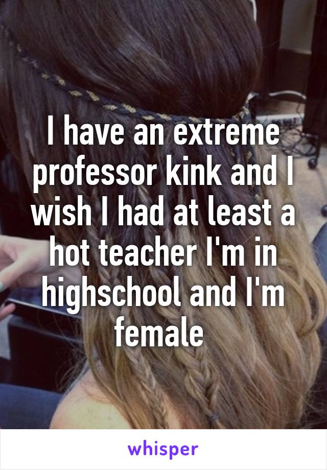 I have an extreme professor kink and I wish I had at least a hot teacher I'm in highschool and I'm female 