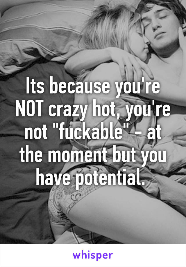 Its because you're NOT crazy hot, you're not "fuckable" - at the moment but you have potential. 