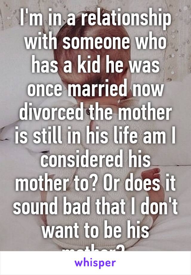 I'm in a relationship with someone who has a kid he was once married now divorced the mother is still in his life am I considered his mother to? Or does it sound bad that I don't want to be his mother? 