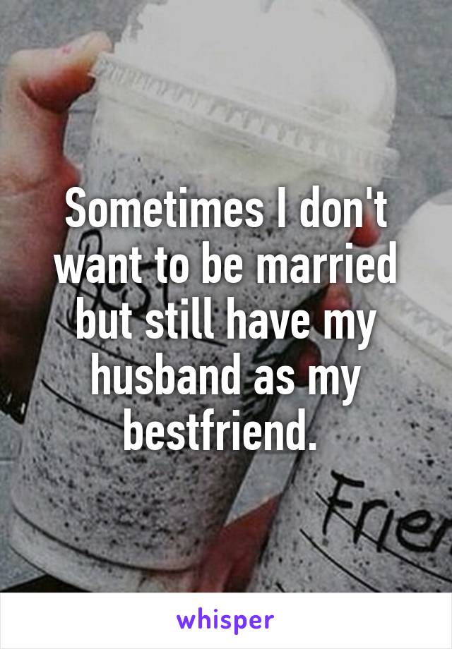 Sometimes I don't want to be married but still have my husband as my bestfriend. 