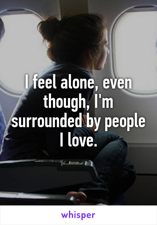 I feel alone, even though, I'm surrounded by people I love.