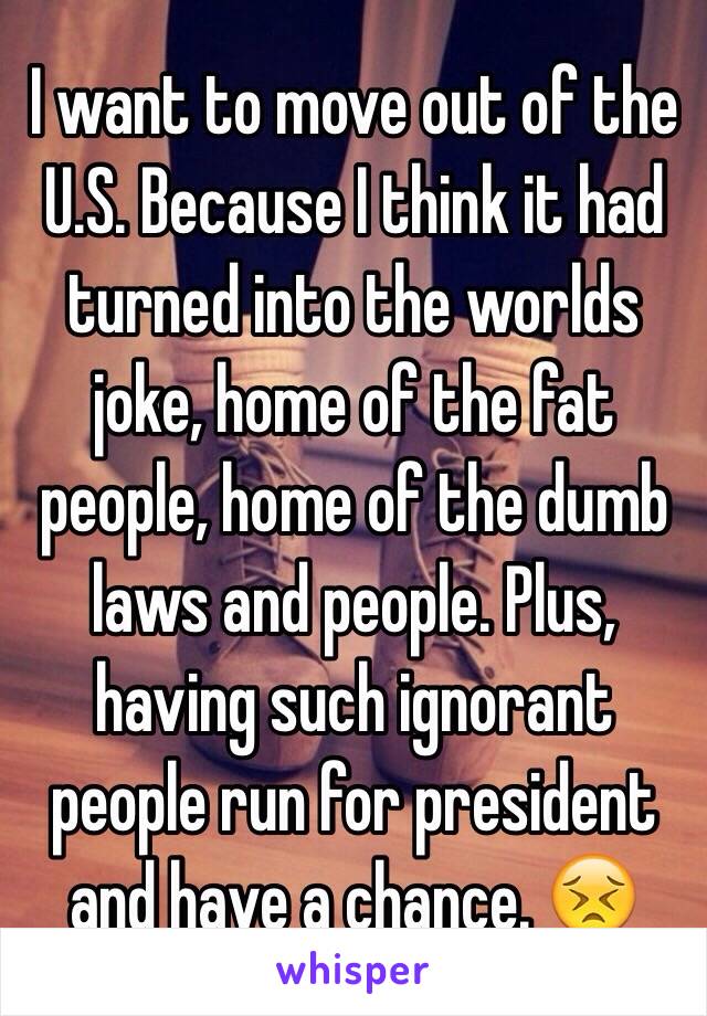 I want to move out of the U.S. Because I think it had turned into the worlds joke, home of the fat people, home of the dumb laws and people. Plus, having such ignorant people run for president and have a chance. 😣