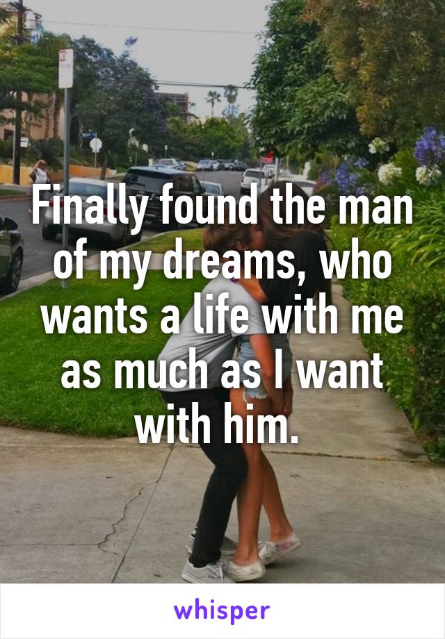 Finally found the man of my dreams, who wants a life with me as much as I want with him. 