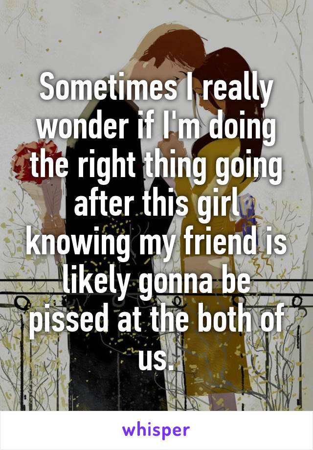 Sometimes I really wonder if I'm doing the right thing going after this girl knowing my friend is likely gonna be pissed at the both of us.