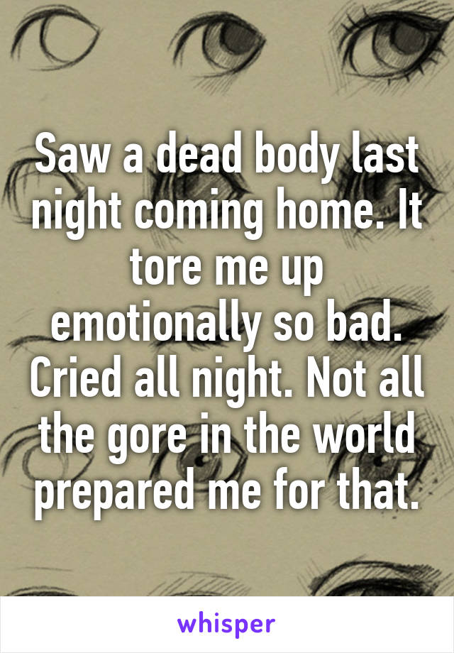 Saw a dead body last night coming home. It tore me up emotionally so bad. Cried all night. Not all the gore in the world prepared me for that.