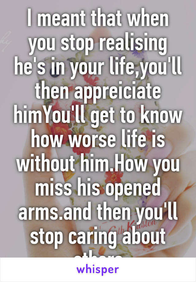 I meant that when you stop realising he's in your life,you'll then appreiciate himYou'll get to know how worse life is without him.How you miss his opened arms.and then you'll stop caring about others