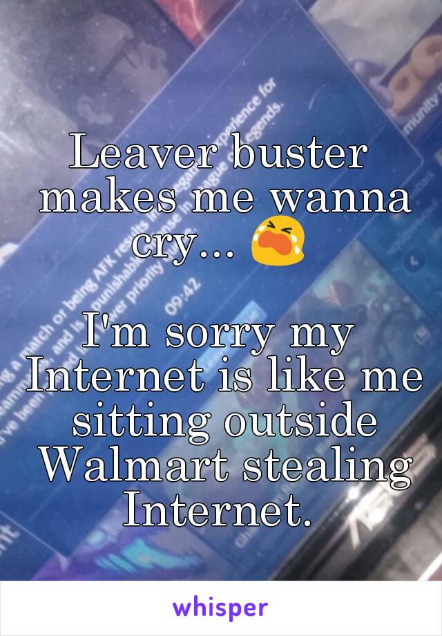 Leaver buster makes me wanna cry... 😭 

I'm sorry my Internet is like me sitting outside Walmart stealing Internet. 