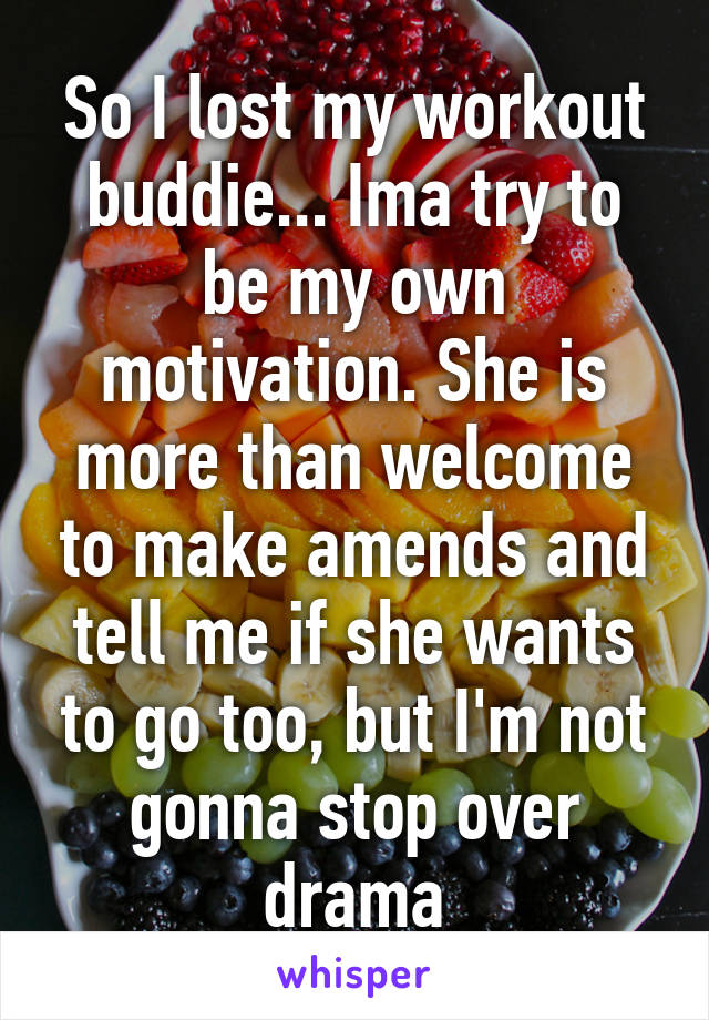 So I lost my workout buddie... Ima try to be my own motivation. She is more than welcome to make amends and tell me if she wants to go too, but I'm not gonna stop over drama