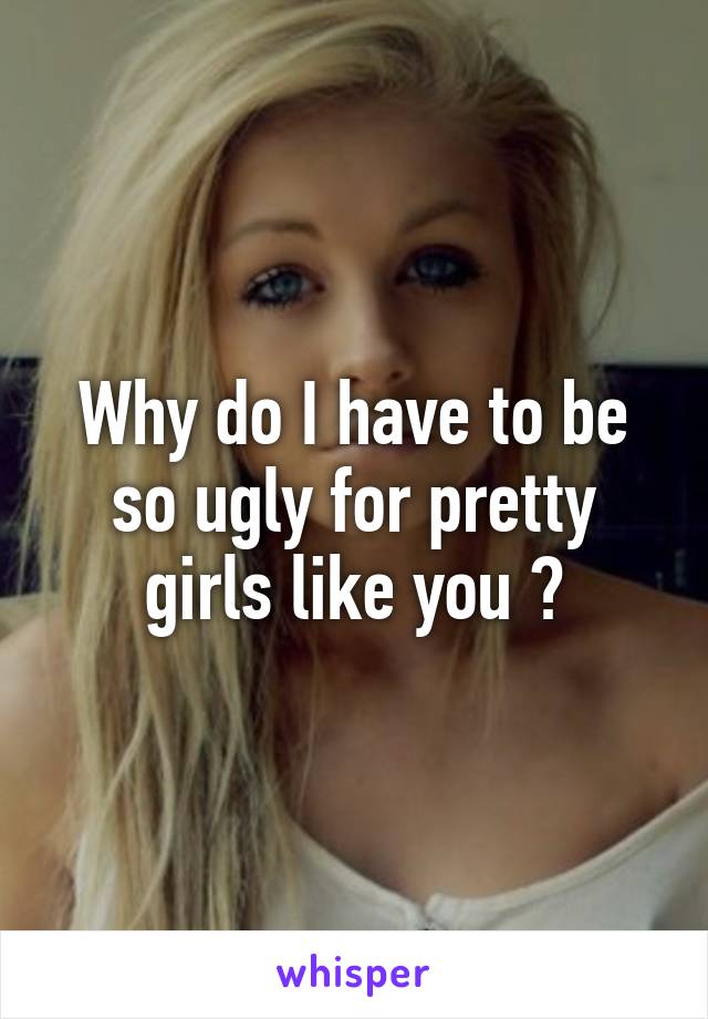 Why do I have to be so ugly for pretty girls like you ?