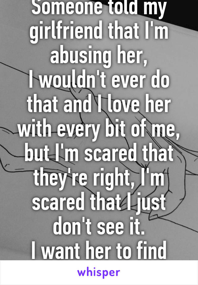 Someone told my girlfriend that I'm abusing her,
I wouldn't ever do that and I love her with every bit of me, but I'm scared that they're right, I'm scared that I just don't see it.
I want her to find someone better.