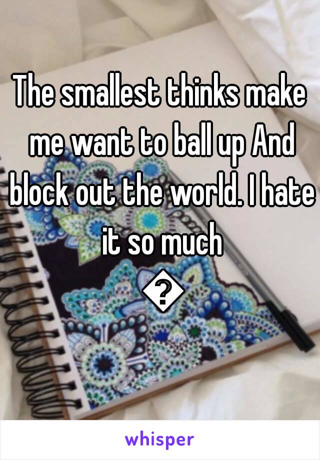 The smallest thinks make me want to ball up And block out the world. I hate it so much 😓