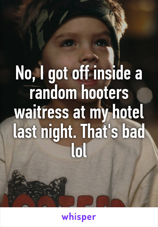 No, I got off inside a random hooters waitress at my hotel last night. That's bad lol