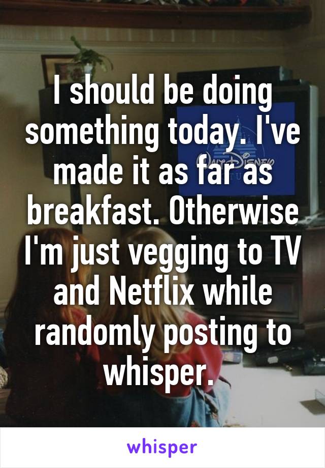 I should be doing something today. I've made it as far as breakfast. Otherwise I'm just vegging to TV and Netflix while randomly posting to whisper. 