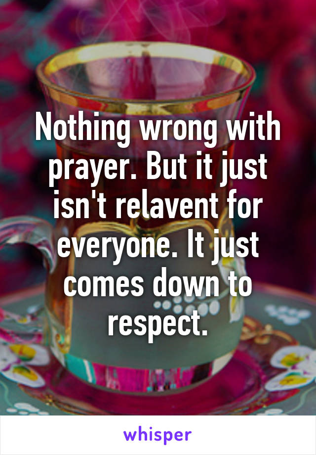 Nothing wrong with prayer. But it just isn't relavent for everyone. It just comes down to respect.