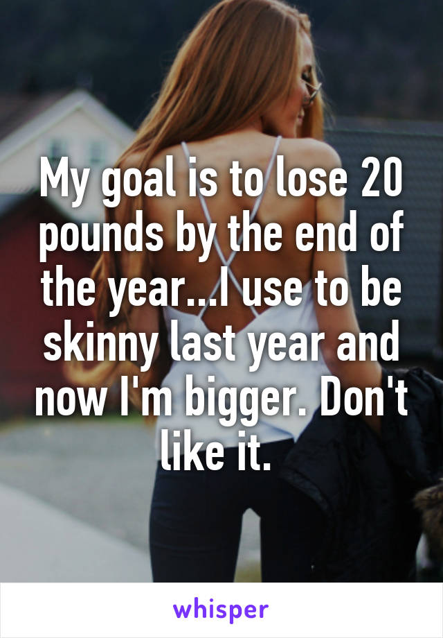 My goal is to lose 20 pounds by the end of the year...I use to be skinny last year and now I'm bigger. Don't like it. 