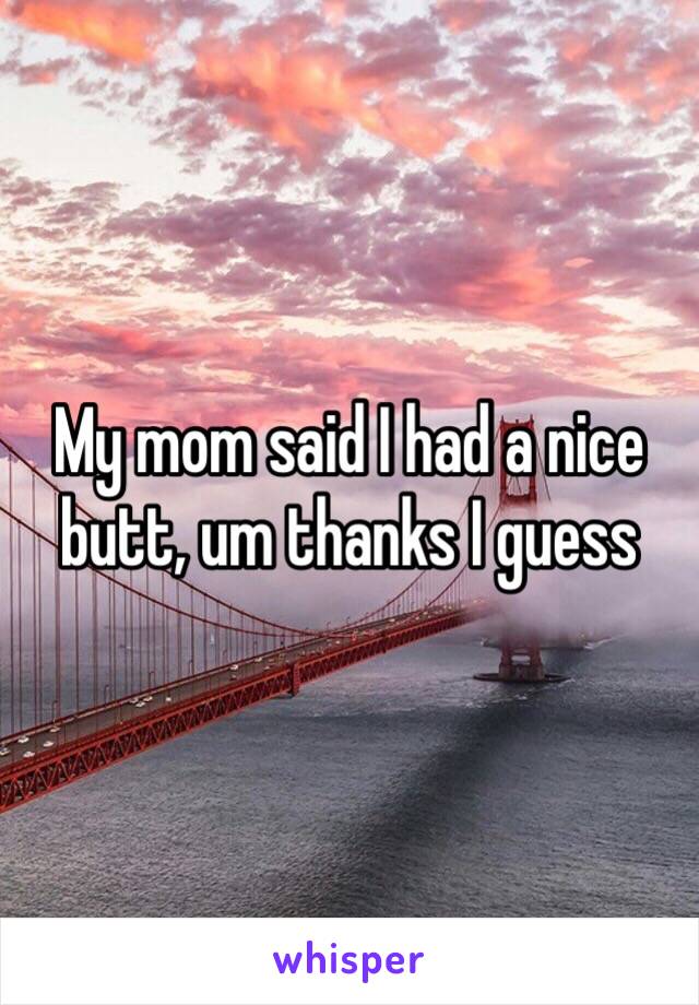 My mom said I had a nice butt, um thanks I guess 