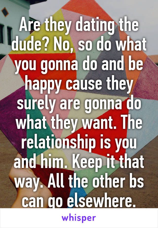 Are they dating the dude? No, so do what you gonna do and be happy cause they surely are gonna do what they want. The relationship is you and him. Keep it that way. All the other bs can go elsewhere.