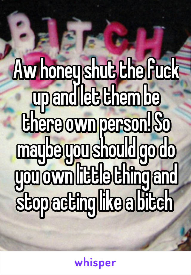 Aw honey shut the fuck up and let them be there own person! So maybe you should go do you own little thing and stop acting like a bitch 