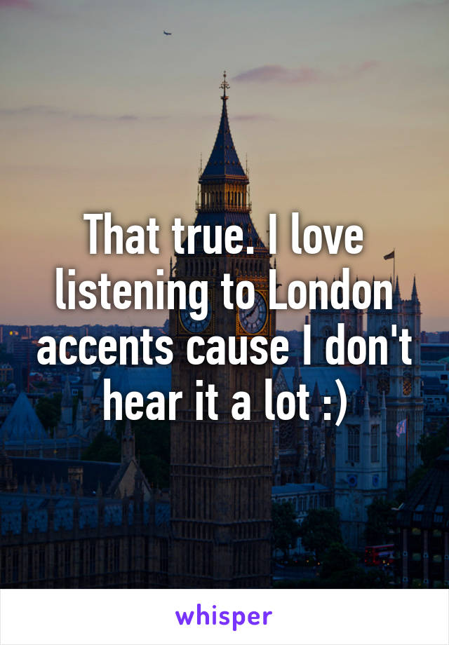 That true. I love listening to London accents cause I don't hear it a lot :)