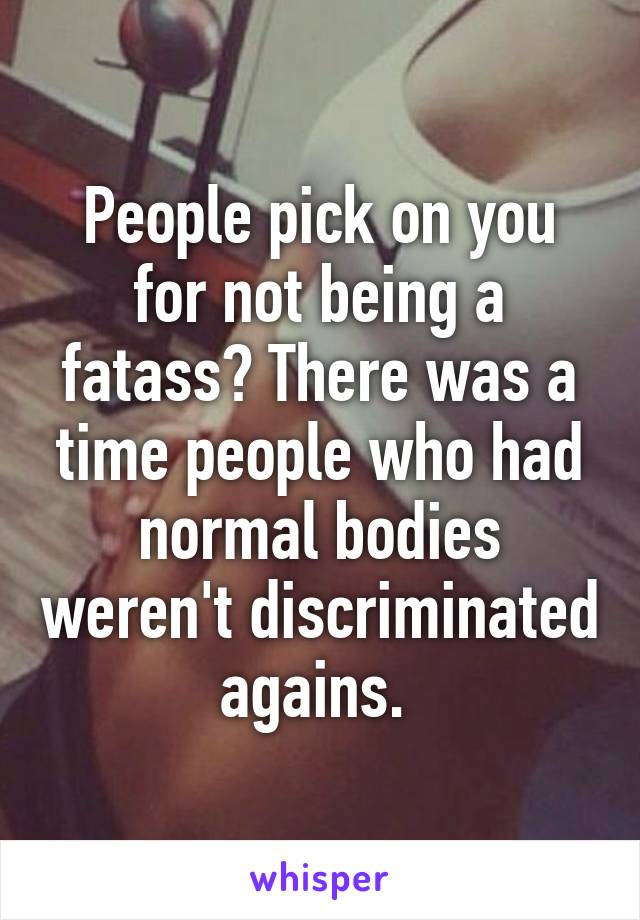 People pick on you for not being a fatass? There was a time people who had normal bodies weren't discriminated agains. 