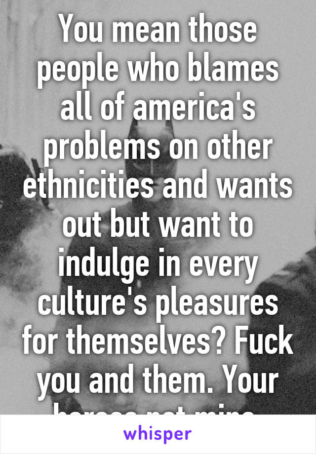 You mean those people who blames all of america's problems on other ethnicities and wants out but want to indulge in every culture's pleasures for themselves? Fuck you and them. Your heroes not mine.