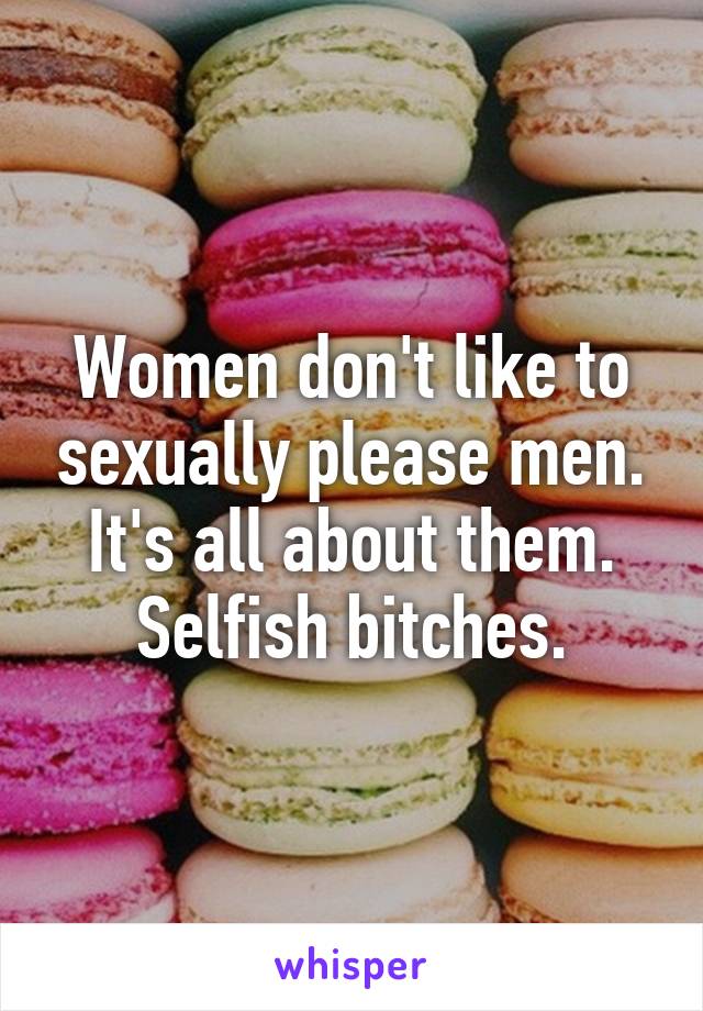 Women don't like to sexually please men. It's all about them. Selfish bitches.