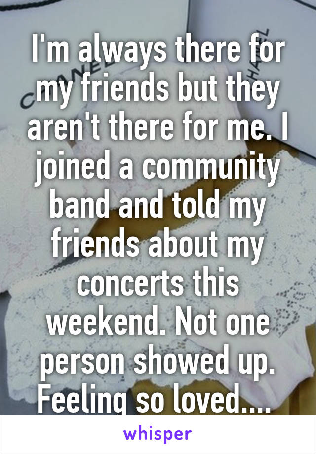 I'm always there for my friends but they aren't there for me. I joined a community band and told my friends about my concerts this weekend. Not one person showed up. Feeling so loved.... 