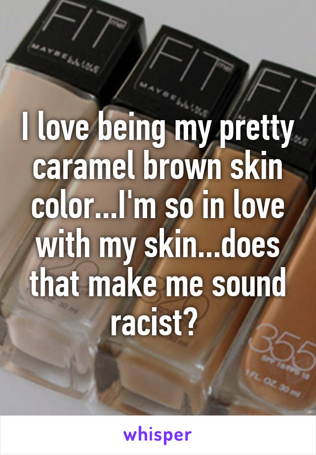 I love being my pretty caramel brown skin color...I'm so in love with my skin...does that make me sound racist? 