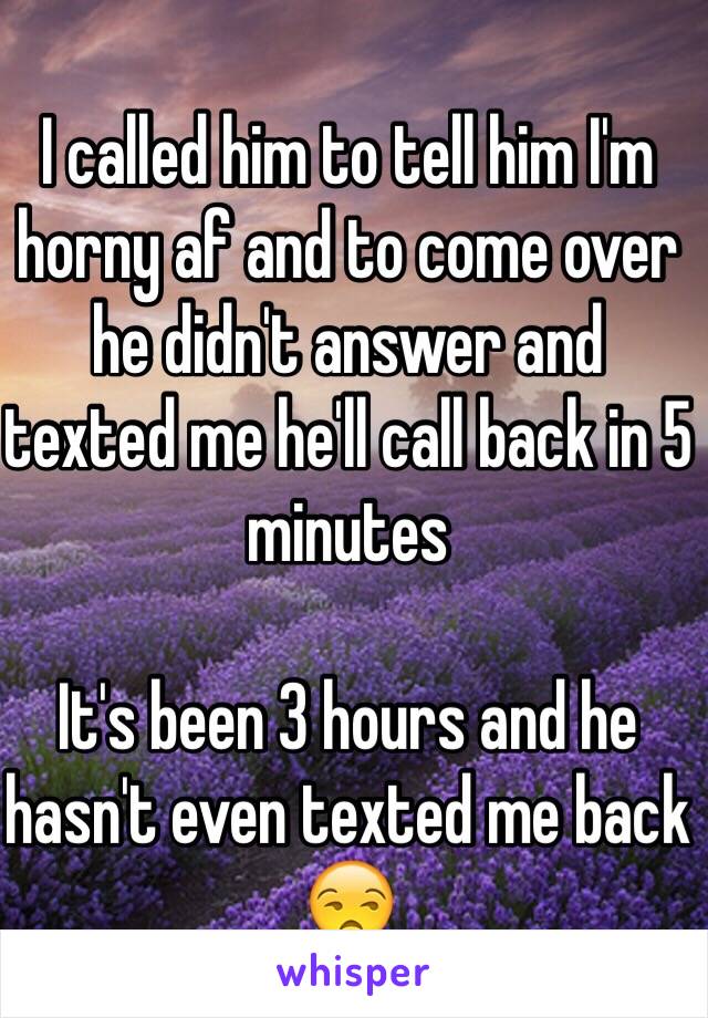 I called him to tell him I'm horny af and to come over he didn't answer and texted me he'll call back in 5 minutes 

It's been 3 hours and he hasn't even texted me back 😒