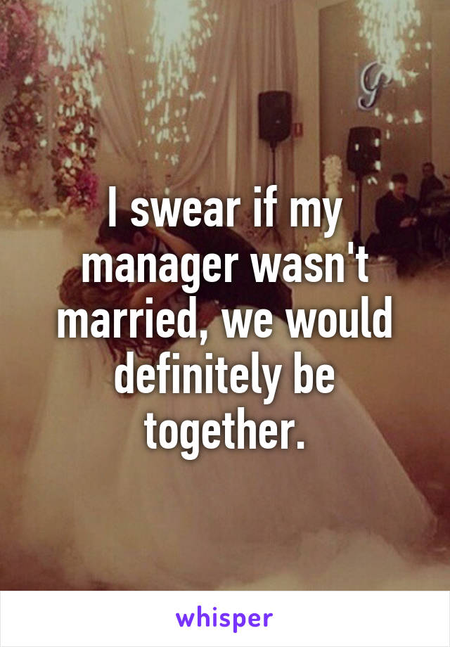 I swear if my manager wasn't married, we would definitely be together.