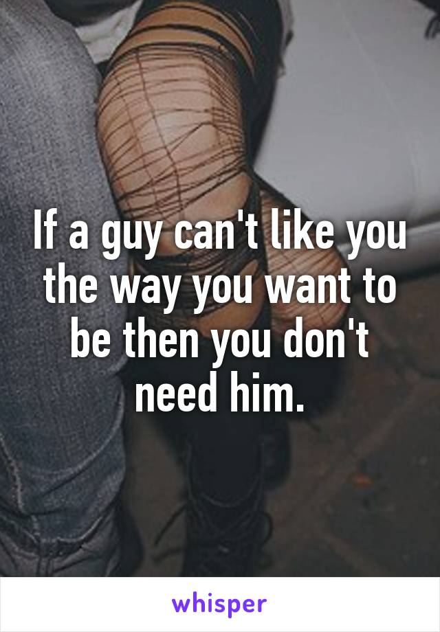 If a guy can't like you the way you want to be then you don't need him.