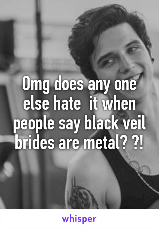 Omg does any one else hate  it when people say black veil brides are metal? ?!