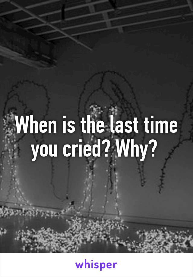 When is the last time you cried? Why? 