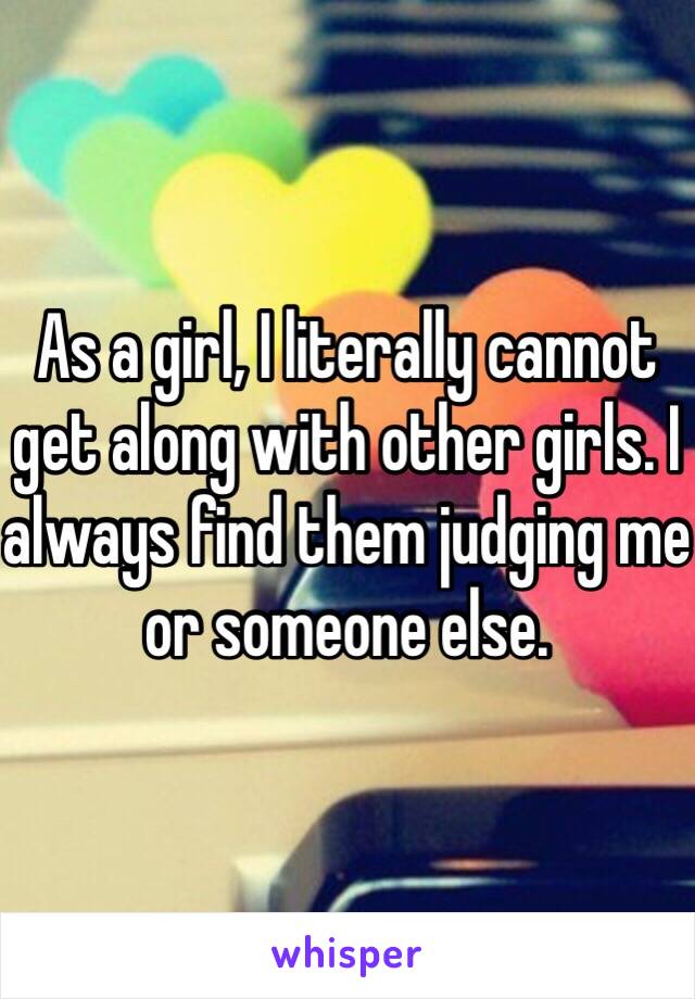 As a girl, I literally cannot get along with other girls. I always find them judging me or someone else. 