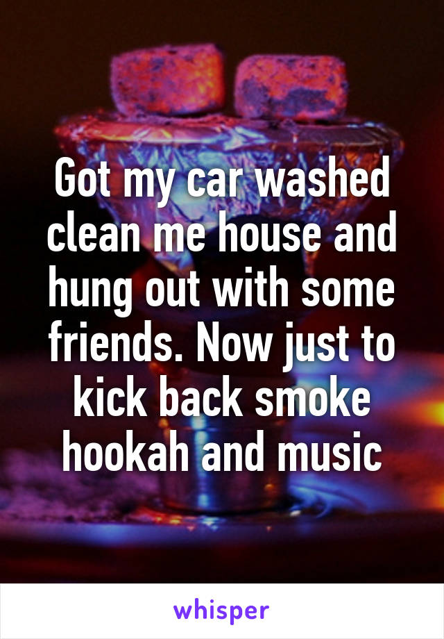 Got my car washed clean me house and hung out with some friends. Now just to kick back smoke hookah and music