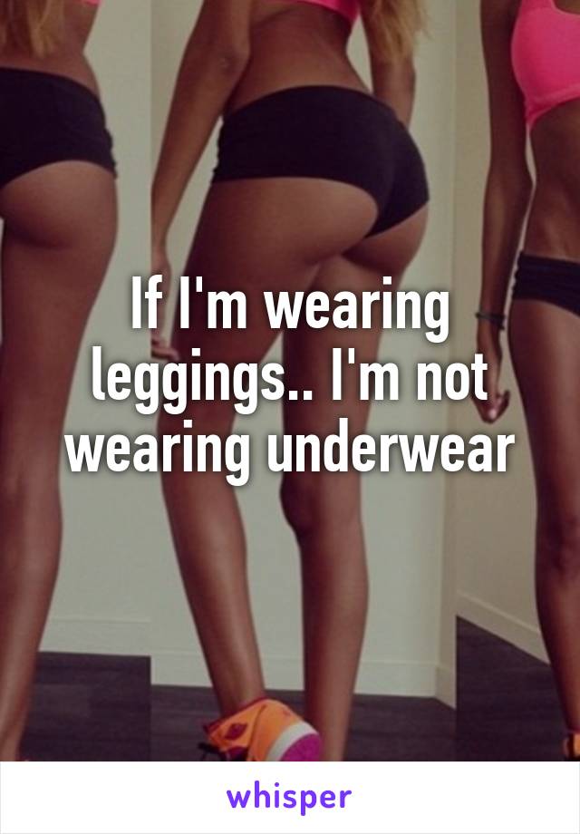 If I'm wearing leggings.. I'm not wearing underwear
