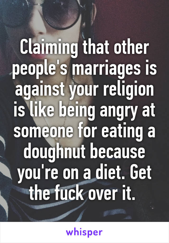 Claiming that other people's marriages is against your religion is like being angry at someone for eating a doughnut because you're on a diet. Get the fuck over it. 