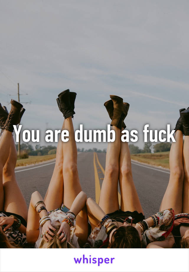 You are dumb as fuck