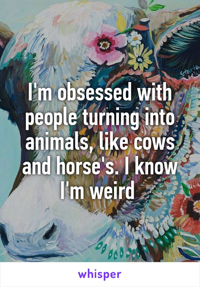 I'm obsessed with people turning into animals, like cows and horse's. I know I'm weird 