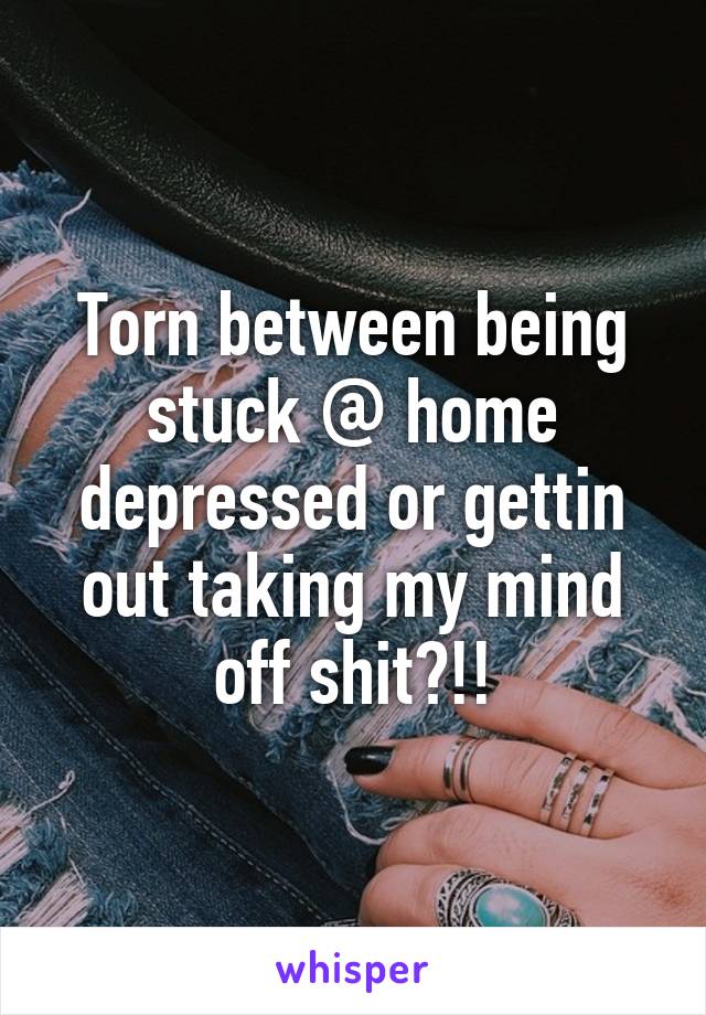 Torn between being stuck @ home depressed or gettin out taking my mind off shit?!!