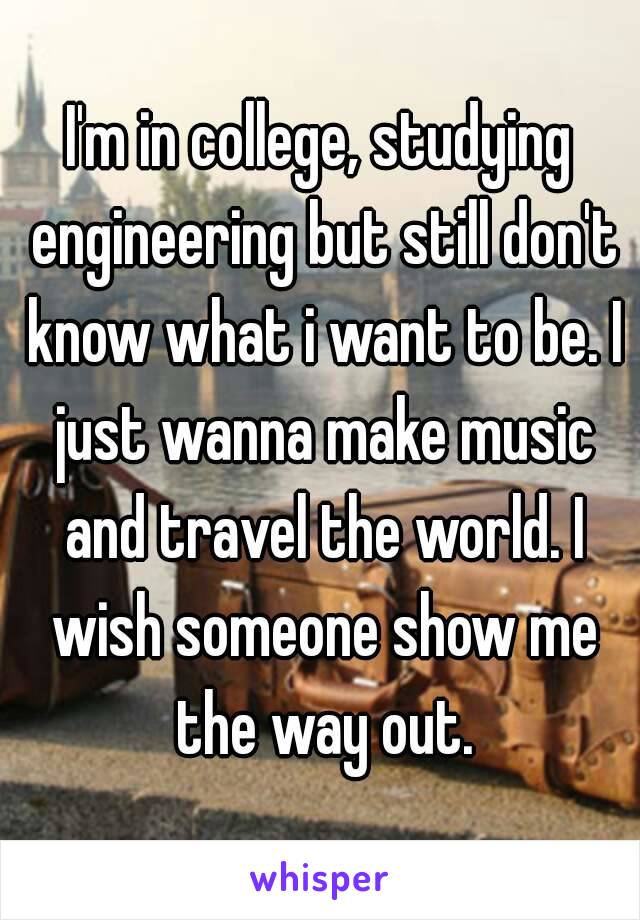 I'm in college, studying engineering but still don't know what i want to be. I just wanna make music and travel the world. I wish someone show me the way out.