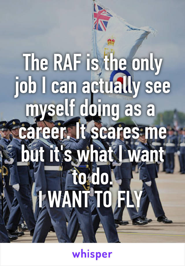 The RAF is the only job I can actually see myself doing as a  career. It scares me but it's what I want to do.
I WANT TO FLY 