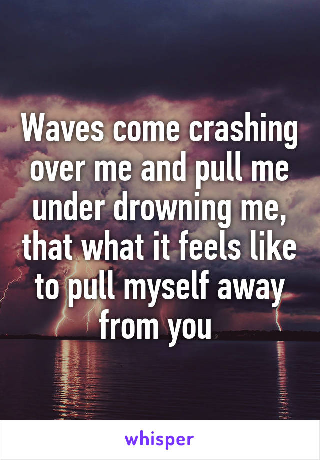 Waves come crashing over me and pull me under drowning me, that what it feels like to pull myself away from you 