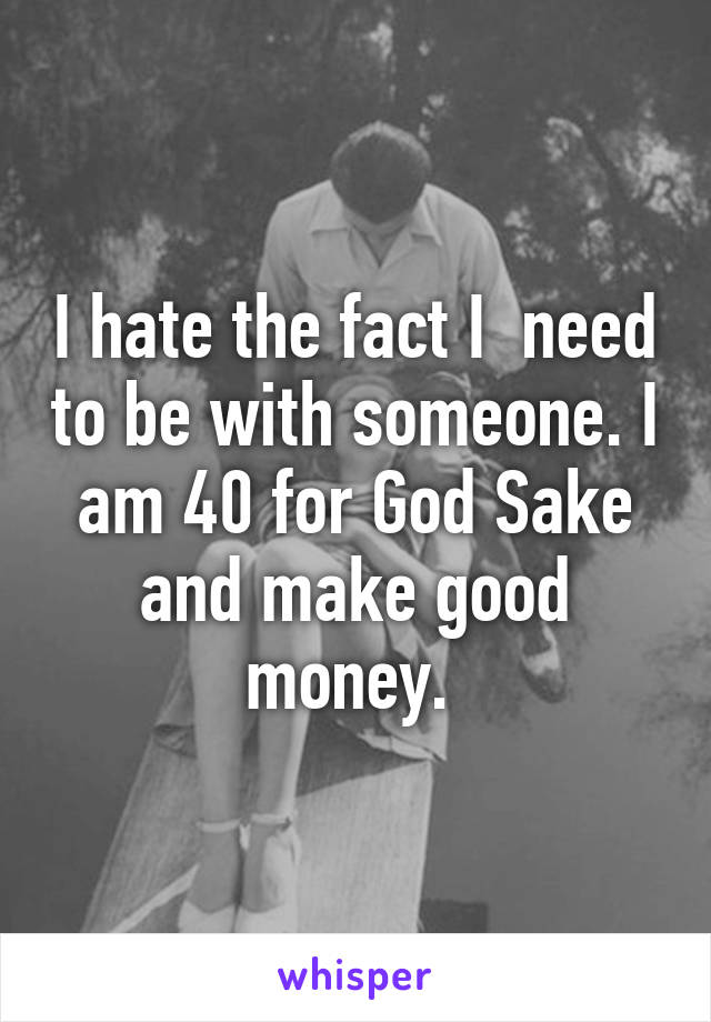 I hate the fact I  need to be with someone. I am 40 for God Sake and make good money. 