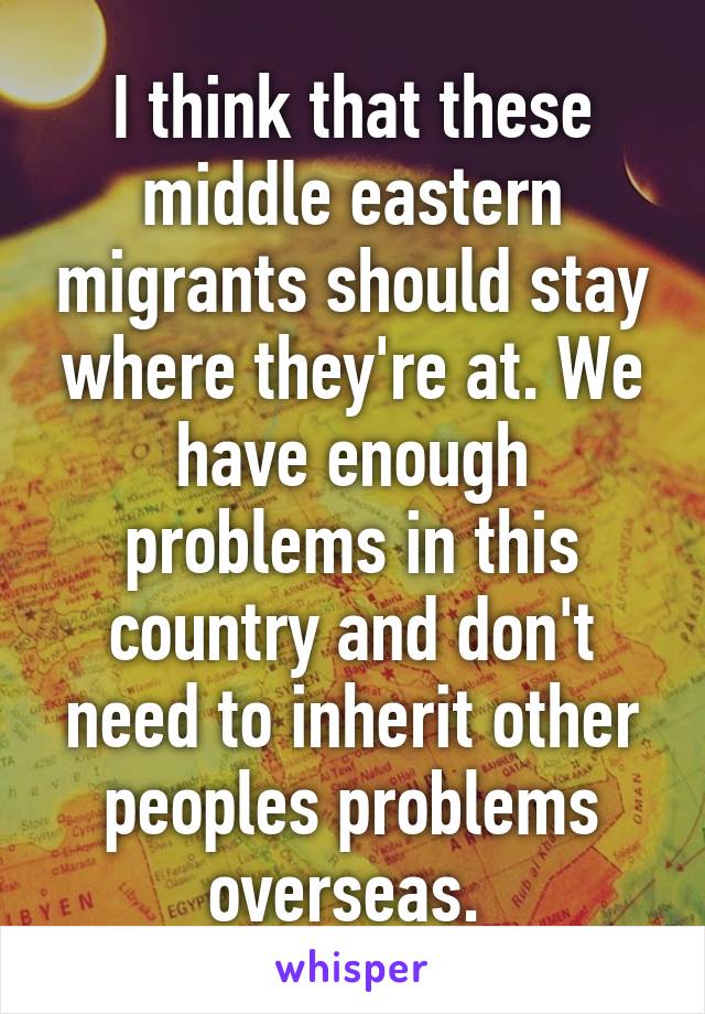 I think that these middle eastern migrants should stay where they're at. We have enough problems in this country and don't need to inherit other peoples problems overseas. 